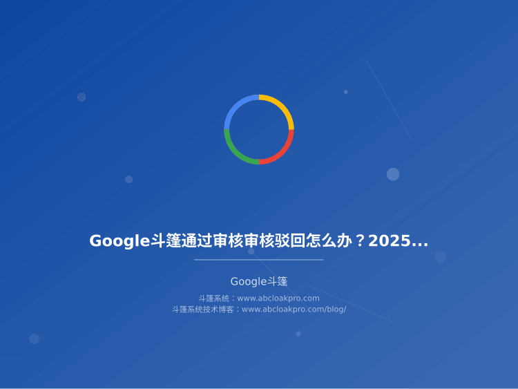 Google斗篷通过审核审核驳回怎么办?2025年最新政策变化和3个通过审核技巧